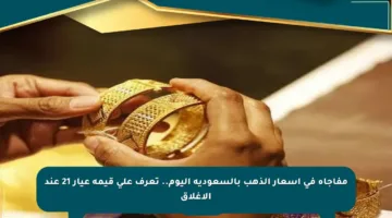مفاجأة في أسعار الذهب بالسعودية اليوم.. تعرف على قيمة عيار 21 عند الإغلاق